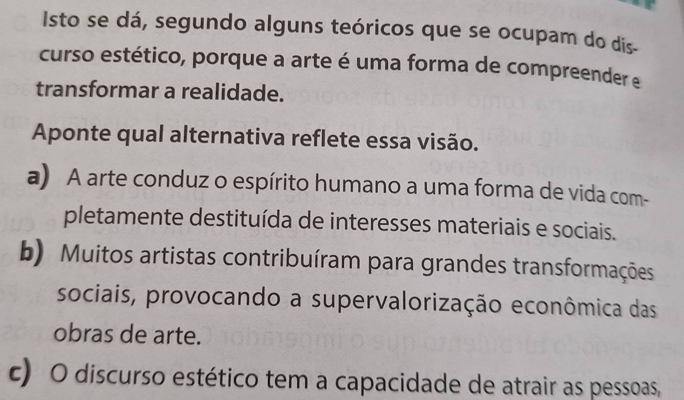 Isto se dá, segundo alguns teóricos que se ocupam do dis-
curso estético, porque a arte é uma forma de compreender e
transformar a realidade.
Aponte qual alternativa reflete essa visão.
a) A arte conduz o espírito humano a uma forma de vida com-
pletamente destituída de interesses materiais e sociais.
b) Muitos artistas contribuíram para grandes transformações
sociais, provocando a supervalorização econômica das
obras de arte.
c) O discurso estético tem a capacidade de atrair as pessoas,