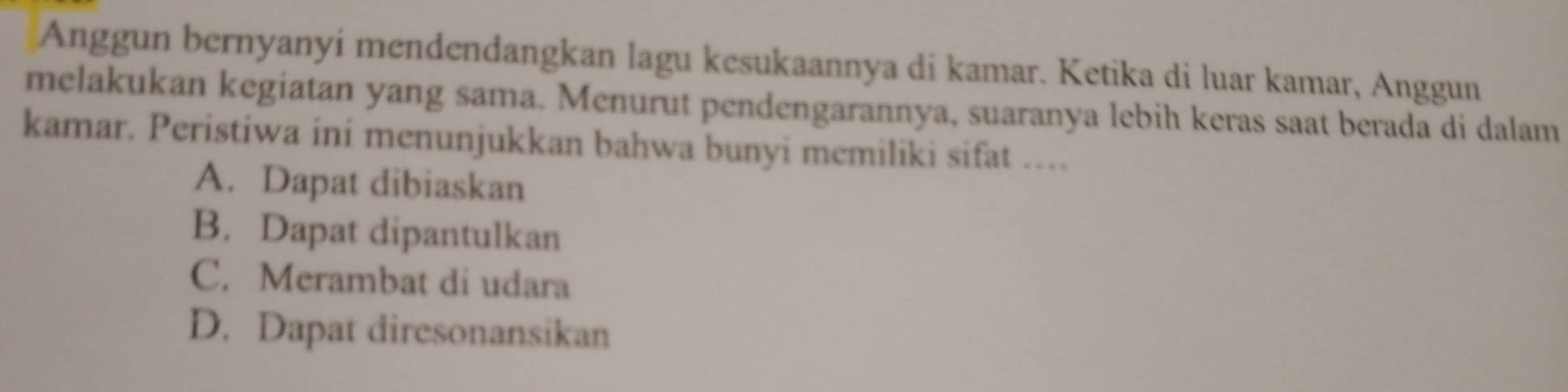 Anggun bernyanyí mendendangkan lagu kesukaannya di kamar. Ketika di luar kamar, Anggun
melakukan kegiatan yang sama. Menurut pendengarannya, suaranya lebih keras saat berada di dalam
kamar. Peristiwa ini menunjukkan bahwa bunyi memiliki sifat ….
A. Dapat dibiaskan
B. Dapat dipantulkan
C. Merambat di udara
D. Dapat diresonansikan