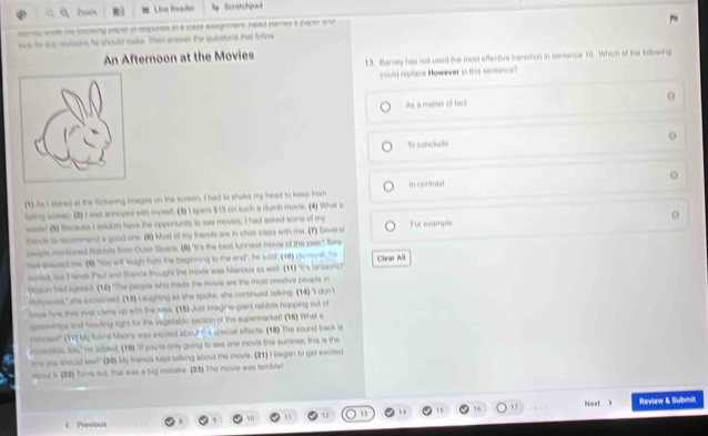 team  Line Reader Beratehpad
ses wve me tooeng paper in responss to a eskes wasgnment. Head bamey a paper and
lous its ars revisone he should make. Then anwer the quessons that fullow
An Afternoon at the Movies 13. Barey has not used the most effective transition in sentence 50. Which of the following
could replace However in this sentence?
As a matier of fact
Sa conclude
(1) As I stared at the fickeving images on the screen, I had to shake my head to keen from in contrasi
leing ssteep. (2) I was annoyed with myself. (3)I spent 3.15 on such a dumb movie. (4) What a
sate! (1) Because I seldom have the opportunity to see movies, I had asked some of my For example
trends to recomsmend a good one. (6) Moal of my fhands are in cholr class with me. (7) Severst
ceople mentioned Rabbits from Outer Space. (1) "It's the best funniest movie of the vear." Jony
had essuredt me. (8) "You will Sugh hom the beginring to the end", he said. (10) comevel, he Clear All
aadist, ou Fenda Pau and Biasca thought the movie was hilarious as well. (11) "It's lantastic!"
Wisun had agreed. (1) "The peopls who made the movie are the most creative people in
Holywoil," she sxcasmed. (13) Laughing as she spoke, she continued talking. (14) "I don t
knew hw they ever came up with the wasa. (18) Just Imagine-giant rabbits hopping out of
ipannships and heading right for the vegelalblo section of the supermarket! (16) What a
oncsolf' (1) My hiend Maony was excited about s special effects. (18) The sound track is
ieen, tas," ( adnd (18) V you 'rs only going to see one movie this summer; this is the
' one you should see?" (20 à My frends kept talking about the movie. (21) I began to get excited
boul s (22) Turs out; that was a big mistake. (23) The movie was temble
1 Next ) Review & Submit
C Previous