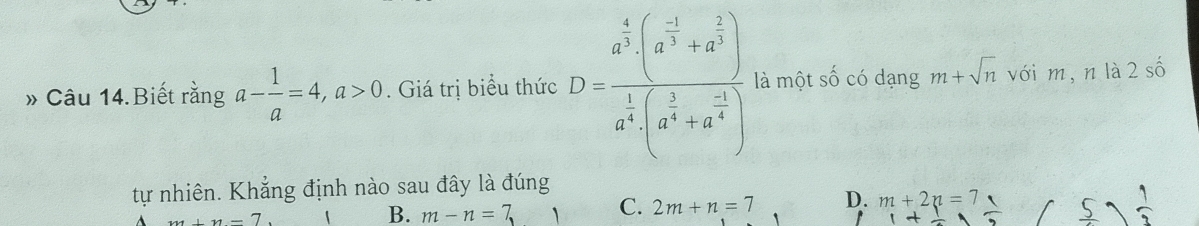 » Câu 14.Biết rằng a- 1/a =4, a>0. Giá trị biểu thức D=frac a^(frac 4)3(a^(frac -1)3+a^(frac 2)3)a^(frac 1)3(a^(frac 1)3+a^(frac -1)2) là một Shat O có dạng m+sqrt(n) với m, n là 2shat 0
tự nhiên. Khẳng định nào sau đây là đúng
_ m+n=7
B. m-n=7,1 C. 2m+n=7 D. m+2n=7  1/3 
+