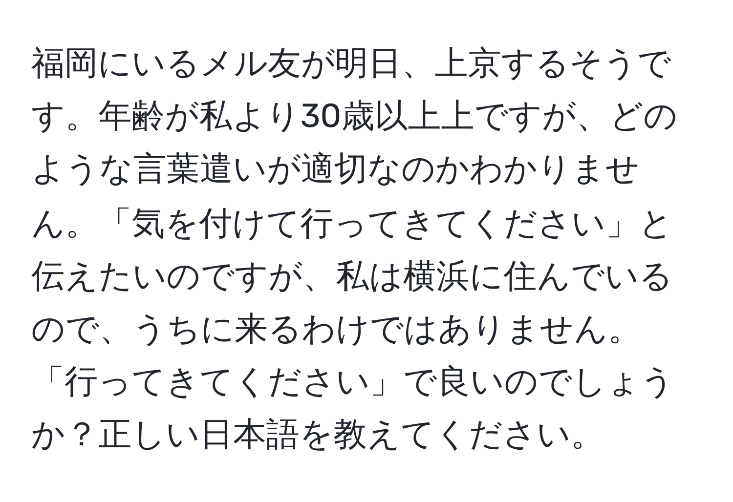 福岡にいるメル友が明日、上京するそうです。年齢が私より30歳以上上ですが、どのような言葉遣いが適切なのかわかりません。「気を付けて行ってきてください」と伝えたいのですが、私は横浜に住んでいるので、うちに来るわけではありません。「行ってきてください」で良いのでしょうか？正しい日本語を教えてください。