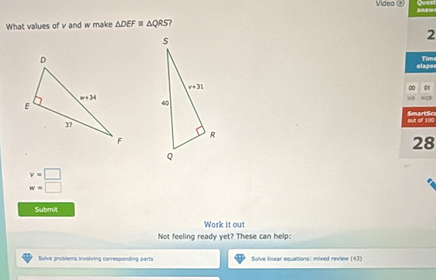 Video ⑨ Quest
answ
What values of v and w make △ DEF≌ △ QRS 7 
2
Tim
elapse
00 01

NIN
SmartSc
out of 100
28
v=□
w=□
Submit
Work it out
Not feeling ready yet? These can help:
Solve problems involving corresponding parts Solve linear equations: mixed review (43)