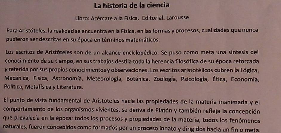 La historia de la ciencia 
Libro: Acércate a la Física. Editorial: Larousse 
Para Aristóteles, la realidad se encuentra en la Física, en las formas y procesos, cualidades que nunca 
pudieron ser descritas en su época en términos matemáticos. 
Los escritos de Aristóteles son de un alcance enciclopédico. Se puso como meta una síntesis del 
conocimiento de su tiempo, en sus trabajos destila toda la herencia filosófica de su época reforzada 
y referida por sus propios conocimientos y observaciones. Los escritos aristotélicos cubren la Lógica, 
Mecánica, Física, Astronomía, Meteorología, Botánica, Zoología, Psicología, Ética, Economía, 
Política, Metafísica y Literatura. 
El punto de vista fundamental de Aristóteles hacia las propiedades de la materia inanimada y el 
comportamiento de los organismos vivientes, se deriva de Platón y también refleja la concepción 
que prevalecía en la época: todos los procesos y propiedades de la materia, todos los fenómenos 
naturales, fueron concebidos como formados por un proceso innato y dirigidos hacia un fin o meta.