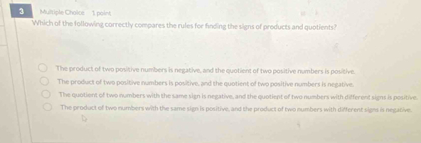 Which of the following correctly compares the rules for finding the signs of products and quotients?
The product of two positive numbers is negative, and the quotient of two positive numbers is positive.
The product of two positive numbers is positive, and the quotient of two positive numbers is negative.
The quotient of two numbers with the same sign is negative, and the quotient of two numbers with different signs is positive.
The product of two numbers with the same sign is positive, and the product of two numbers with different signs is negative.