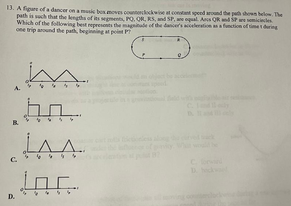 A figure of a dancer on a music box moves counterclockwise at constant speed around the path shown below. The
path is such that the lengths of its segments, PQ, QR, RS, and SP, are equal. Arcs QR and SP are semicircles.
Which of the following best represents the magnitude of the dancer's acceleration as a function of time t during
one trip around the path, beginning at point P?
a
0 - 1
A. l_P '_0 '_R t_5 lp
a
0
B. 'o t_s ip
a
0
1
C. ip l_R t_s lp
C. forward
a
D. backward
0
1
D. p 'o 1_5 ip