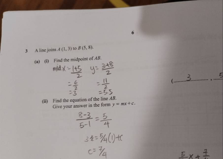 6 
3 A line joins A(1,3) to B(5,8). 
(a) (i) Find the midpoint of AB. 
_ 
(. 
_ 
, 
(ii) Find the equation of the line AB. 
Give your answer in the form y=mx+c.