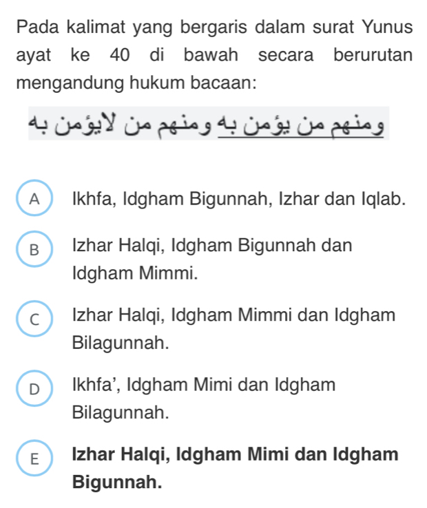 Pada kalimat yang bergaris dalam surat Yunus
ayat ke 40 di bawah secara berurutan
mengandung hukum bacaan:
4 Cng y ün prin t üg ủn ping
A Ikhfa, Idgham Bigunnah, Izhar dan Iqlab.
B  Izhar Halqi, Idgham Bigunnah dan
Idgham Mimmi.
C ) Izhar Halqi, Idgham Mimmi dan Idgham
Bilagunnah.
D  Ikhfa’, Idgham Mimi dan Idgham
Bilagunnah.
E Izhar Halqi, Idgham Mimi dan Idgham
Bigunnah.