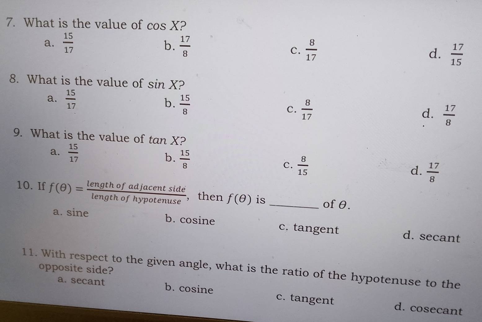 What is the value of cos X ?
a.  15/17 
b.  17/8 
C.  8/17 
d.  17/15 
8. What is the value of sin X ?
a.  15/17 
b.  15/8 
c.  8/17 
d.  17/8 
9. What is the value of tan X 2
a.  15/17  b.  15/8  d.  17/8 
c.  8/15 
10. If f(θ )= lengthofadjacentside/lengthofhypotenuse  , then f(θ ) is _of θ.
a. sine b. cosine c. tangent d. secant
11. With respect to the given angle, what is the ratio of the hypotenuse to the
opposite side?
a. secant b. cosine c. tangent d. cosecant