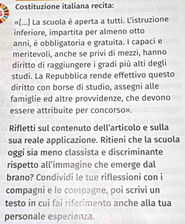 Costituzione italiana recita: 
«[...] La scuola è aperta a tutti. L’istruzione 
inferiore, impartita per almeno otto 
anni, è obbligatoria e gratuita. I capaci e 
meritevoli, anche se privi di mezzi, hanno 
diritto di raggiungere i gradi più alti degli 
studi. La Repubblica rende effettivo questo 
diritto con borse di studio, assegni alle 
famiglie ed altre provvidenze, che devono 
essere attribuite per concorso». 
Rifletti sul contenuto dell’articolo e sulla 
sua reale applicazione. Ritieni che la scuola 
oggi sia meno classista e discriminante 
rispetto all’immagine che emerge dal 
brano? Condividi le tue riflessioni con i 
compagni e le compagne, poi scrivi un 
testo in cui fai riferimento anche alla tua 
personale esperienza.