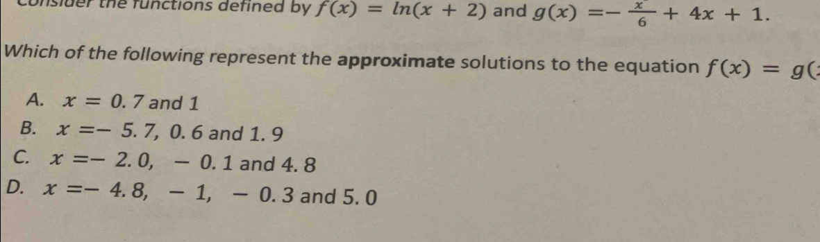 unslder the functions defined by f(x)=ln (x+2) and g(x)=- x/6 +4x+1. 
Which of the following represent the approximate solutions to the equation f(x)=g(
A. x=0.7 and 1
B. x=-5.7, 0.6and1 . 9
C. x=-2.0,-0.1 and 4.8
D. x=-4.8, -1, -0.3 and 5. 0