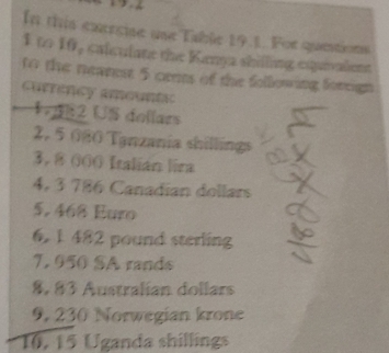 In this exercise une Table 19.1. For quetions 
1 to 16, calculane the Kenya shilling equivalent 
to the neamest 5 cens of the following foreign 
currency amountic 
1R2 US dellars
2, 5 080 Tanzania shillings
3, 8 000 Italián lira
4, 3 786 Canadian dollars
5, 468 Euro
6. 1 482 pound sterling
7, 950 SA rands
8, 83 Australian dollars
9, 230 Norwegian krone 
* 16, 15 Uganda shillings