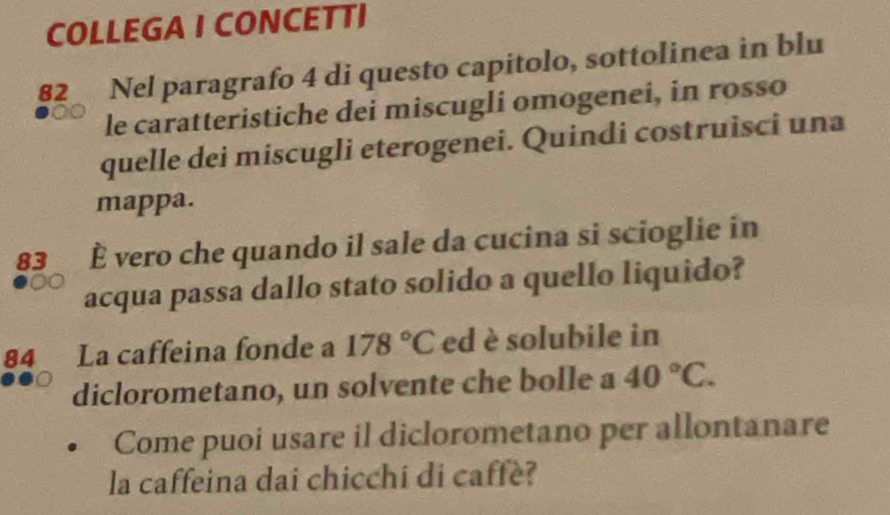 COLLEGA I CONCETTI 
82 Nel paragrafo 4 di questo capitolo, sottolinea in blu 
le caratteristiche dei miscugli omogenei, in rosso 
quelle dei miscugli eterogenei. Quindi costruisci una 
mappa.
83 È vero che quando il sale da cucina si scioglie in 
acqua passa dallo stato solido a quello liquido?
84 La caffeina fonde a 178°C ed è solubile in 
diclorometano, un solvente che bolle a 40°C. 
Come puoi usare il diclorometano per allontanare 
la caffeina dai chicchí di caffè?