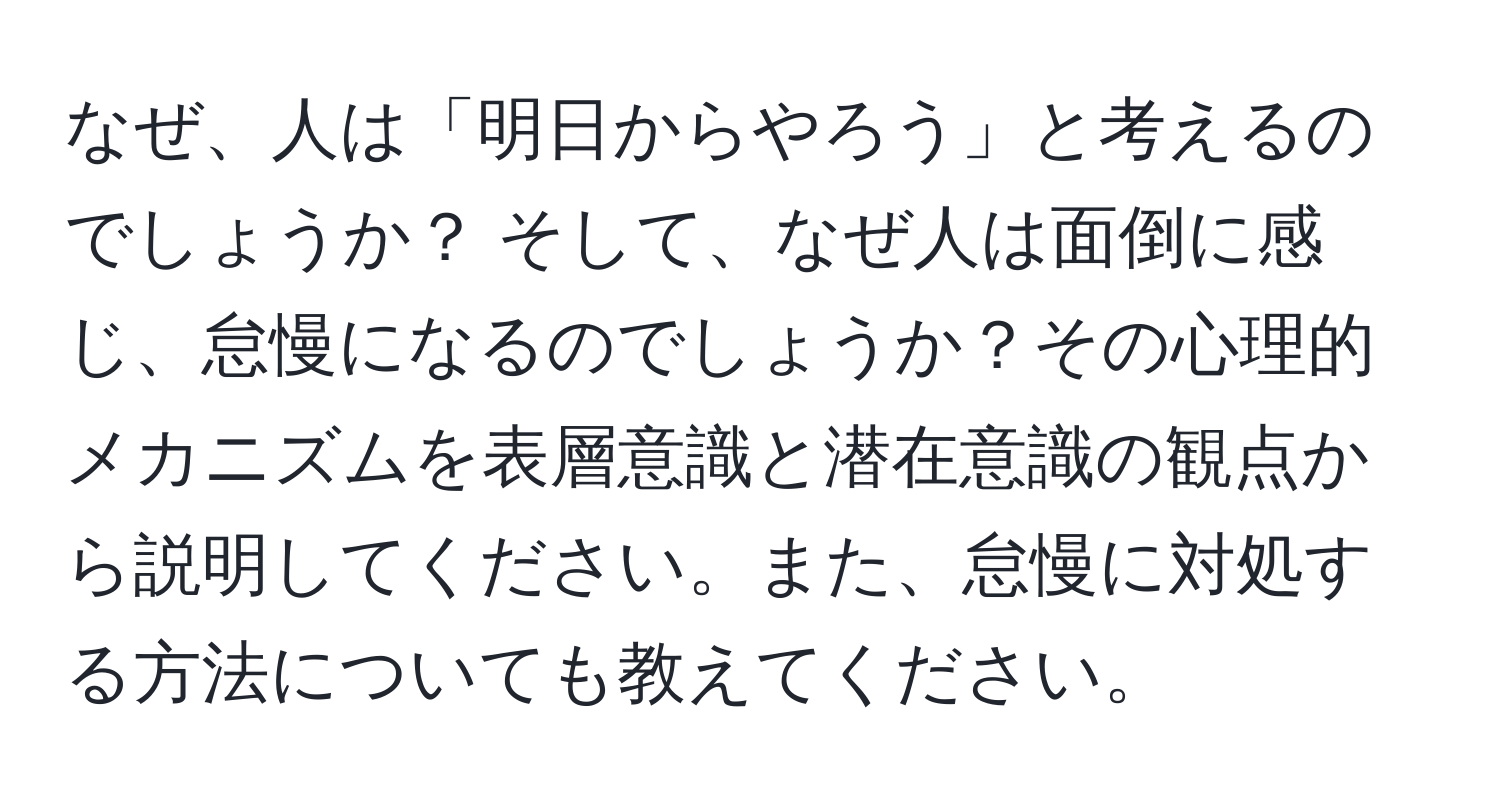 なぜ、人は「明日からやろう」と考えるのでしょうか？ そして、なぜ人は面倒に感じ、怠慢になるのでしょうか？その心理的メカニズムを表層意識と潜在意識の観点から説明してください。また、怠慢に対処する方法についても教えてください。