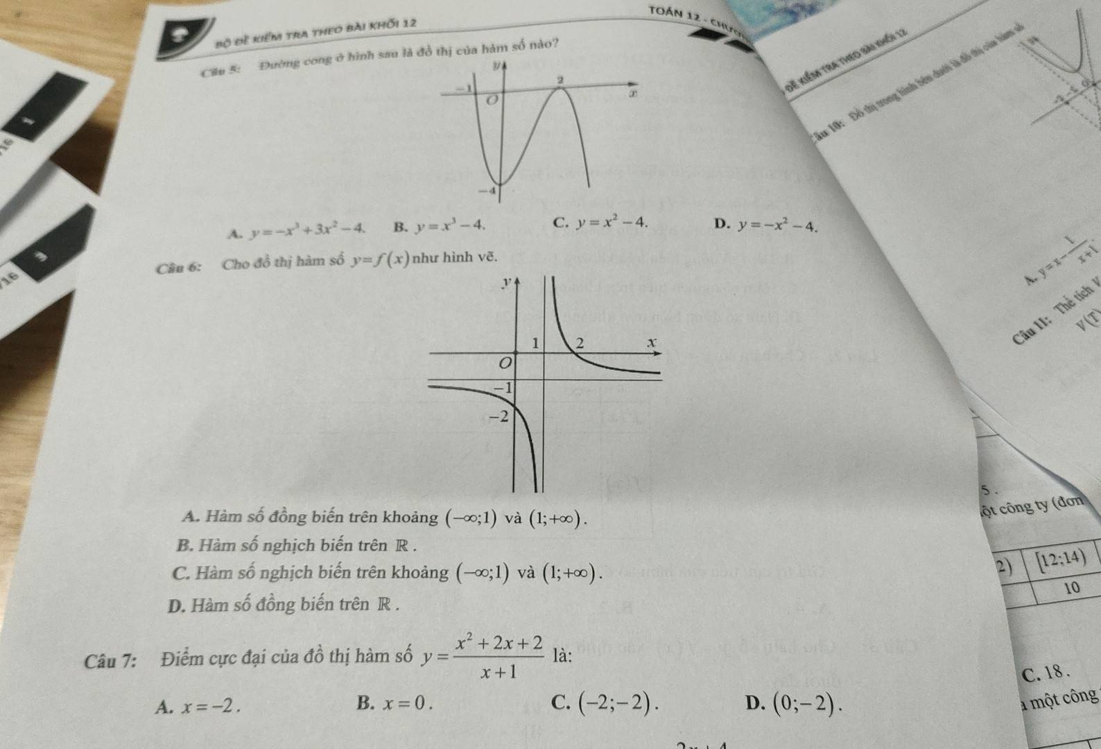 TOán 12 - ch
Bộ Đề kiểm tra theo bài khối 12
Cầu 5: Đường cong ở hình sau là đồ thị của hàm số nào?
* 10: Đồ thị trong hình bên dưới là đỗ thị của hàm
đễ kiếm tra theo sài khố 11
A. y=-x^3+3x^2-4. B. y=x^3-4. C. y=x^2-4. D. y=-x^2-4. 
,
16 Câu 6: Cho đồ thị hàm số y=f(x) như hình vẽ.
y=x- 1/x+1 . 
<
<tex>V(T)
Câu II: Thể tích
5 .
A. Hàm số đồng biến trên khoảng (-∈fty ;1) và (1;+∈fty ). 
cột công ty (đơn
B. Hàm số nghịch biến trên R.
C. Hàm số nghịch biến trên khoảng (-∈fty ;1) và (1;+∈fty ). 
2) [12;14)
10
D. Hàm số đồng biến trên R.
Câu 7: Điểm cực đại của đồ thị hàm số y= (x^2+2x+2)/x+1  là:
C. 18.
A. x=-2. B. x=0. C. (-2;-2). D. (0;-2). a một công