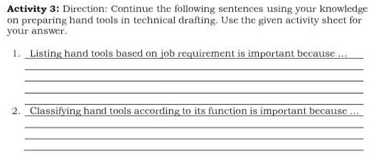 Activity 3: Direction: Continue the following sentences using your knowledge 
on preparing hand tools in technical drafting. Use the given activity sheet for 
your answer. 
1. Listing hand tools based on job requirement is important because ..._ 
_ 
_ 
_ 
_ 
2. Classifying hand tools according to its function is important because ..._ 
_ 
_ 
_