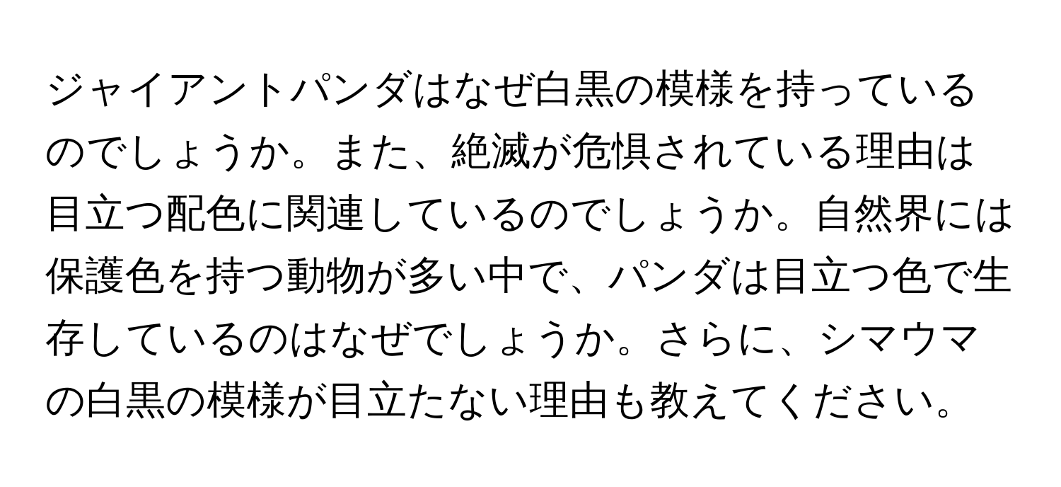 ジャイアントパンダはなぜ白黒の模様を持っているのでしょうか。また、絶滅が危惧されている理由は目立つ配色に関連しているのでしょうか。自然界には保護色を持つ動物が多い中で、パンダは目立つ色で生存しているのはなぜでしょうか。さらに、シマウマの白黒の模様が目立たない理由も教えてください。