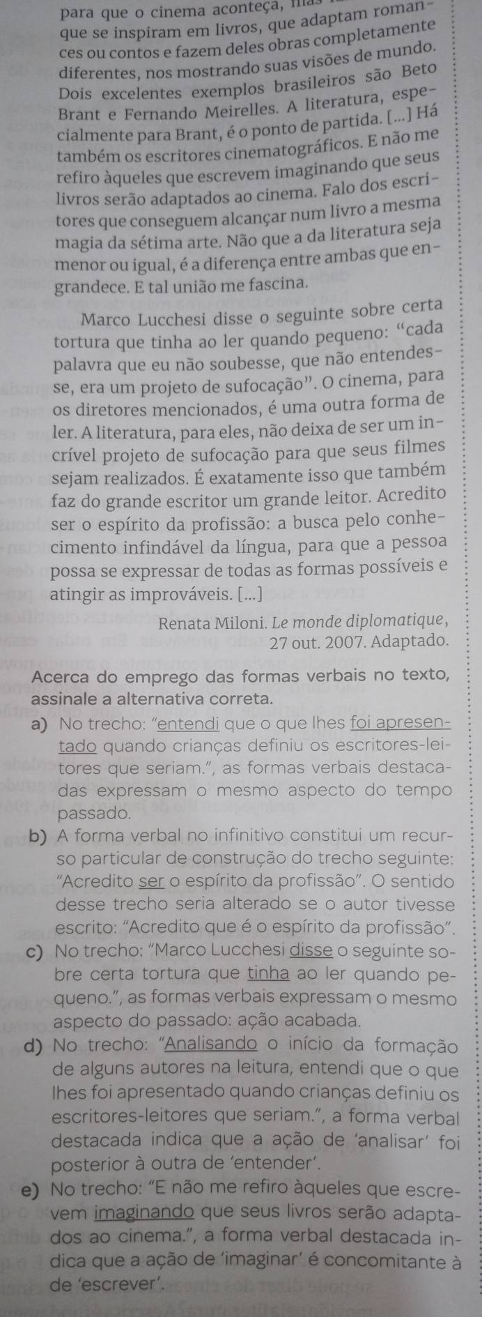 para que o cinema aconteça, ma,
que se inspiram em livros, que adaptam roman-
ces ou contos e fazem deles obras completamente
diferentes, nos mostrando suas visões de mundo.
Dois excelentes exemplos brasileiros são Beto
Brant e Fernando Meirelles. A literatura, espe-
cialmente para Brant, é o ponto de partida. [...] Há
também os escritores cinematográficos. E não me
refiro àqueles que escrevem imaginando que seus
livros serão adaptados ao cinema. Falo dos escri-
tores que conseguem alcançar num livro a mesma
magia da sétima arte. Não que a da literatura seja
menor ou igual, é a diferença entre ambas que en-
grandece. E tal união me fascina.
Marco Lucchesi disse o seguinte sobre certa
tortura que tinha ao ler quando pequeno: “cada
palavra que eu não soubesse, que não entendes-
se, era um projeto de sufocação”. O cinema, para
os diretores mencionados, é uma outra forma de
ler. A literatura, para eles, não deixa de ser um in-
crível projeto de sufocação para que seus filmes
sejam realizados. É exatamente isso que também
faz do grande escritor um grande leitor. Acredito
ser o espírito da profissão: a busca pelo conhe-
cimento infindável da língua, para que a pessoa
possa se expressar de todas as formas possíveis e
atingir as improváveis. [...]
Renata Miloni. Le monde diplomatique,
27 out. 2007. Adaptado.
Acerca do emprego das formas verbais no texto,
assinale a alternativa correta.
a) No trecho: “entendi que o que lhes foi apresen-
tado quando crianças definiu os escritores-lei-
tores que seriam.”, as formas verbais destaca-
das expressam o mesmo aspecto do tempo
passado.
b) A forma verbal no infinitivo constitui um recur-
so particular de construção do trecho seguinte:
'Acredito ser o espírito da profissão'. O sentido
desse trecho seria alterado se o autor tivesse
escrito: "Acredito que é o espírito da profissão”.
c) No trecho: “Marco Lucchesi disse o seguinte so-
bre certa tortura que tinha ao ler quando pe-
queno.”, as formas verbais expressam o mesmo
aspecto do passado: ação acabada.
d) No trecho: ''Analisando o início da formação
de alguns autores na leitura, entendi que o que
Ihes foi apresentado quando crianças definiu os
escritores-leitores que seriam.”, a forma verbal
destacada indica que a ação de ‘analisar' foi
posterior à outra de ‘entender’.
e) No trecho: “E não me refiro àqueles que escre-
vem imaginando que seus livros serão adapta-
dos ao cinema.”, a forma verbal destacada in-
dica que a ação de ‘imaginar’ é concomitante à
de 'escrever’.