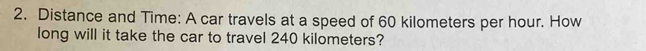 Distance and Time: A car travels at a speed of 60 kilometers per hour. How 
long will it take the car to travel 240 kilometers?