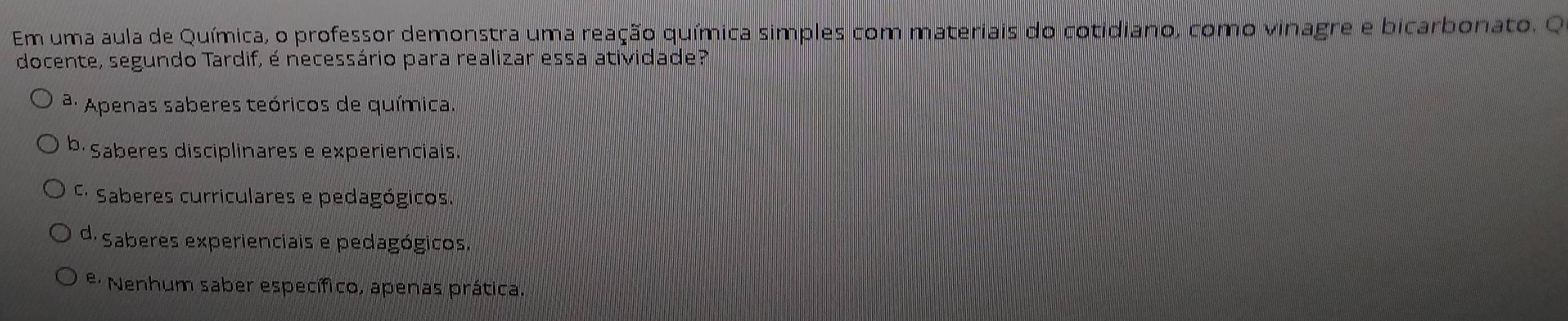 Em uma aula de Química, o professor demonstra uma reação química simples com materiais do cotidiano, como vinagre e bicarbonato. O
docente, segundo Tardif, é necessário para realizar essa atividade?
ª: Apenas saberes teóricos de química.
b. Saberes disciplinares e experienciais.
F Saberes curriculares e pedagógicos.
d. Saberes experienciais e pedagógicos.
*· Nenhum saber específico, apenas prática.