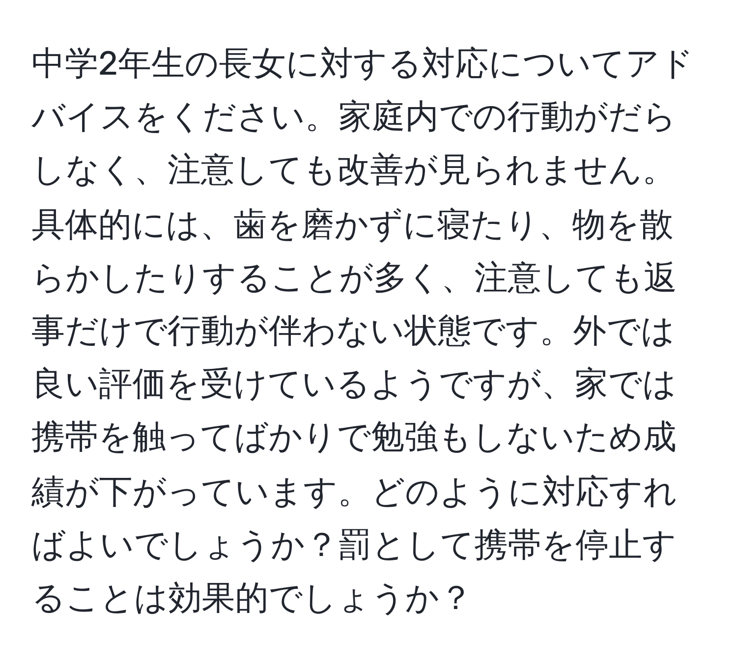 中学2年生の長女に対する対応についてアドバイスをください。家庭内での行動がだらしなく、注意しても改善が見られません。具体的には、歯を磨かずに寝たり、物を散らかしたりすることが多く、注意しても返事だけで行動が伴わない状態です。外では良い評価を受けているようですが、家では携帯を触ってばかりで勉強もしないため成績が下がっています。どのように対応すればよいでしょうか？罰として携帯を停止することは効果的でしょうか？