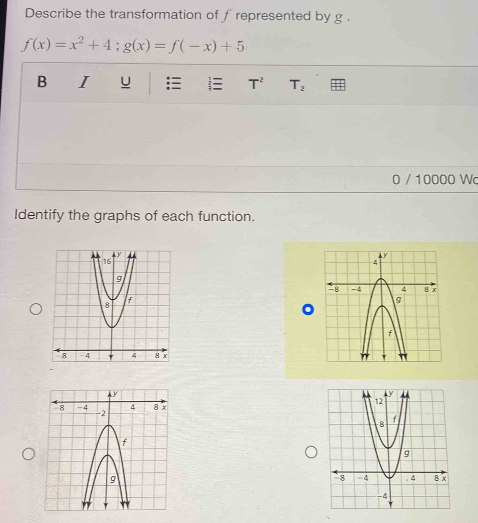 Describe the transformation of f represented by g.
f(x)=x^2+4; g(x)=f(-x)+5
B I U T^2 T_2
0 / 10000 Wc 
Identify the graphs of each function.