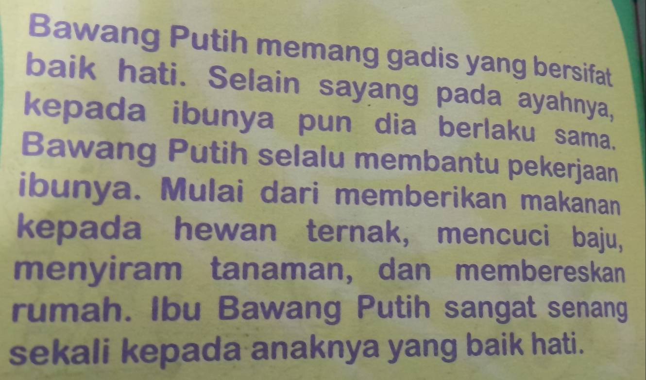 Bawang Putih memang gadis yang bersifat 
baik hati. Selain sayang pada ayahnya, 
kepada ibunya pun dia berlaku sama. 
Bawang Putih selalu membantu pekerjaan 
ibunya. Mulai dari memberikan makanan 
kepada hewan ternak, mencuci baju, 
menyiram tanaman, dan membereskan 
rumah. Ibu Bawang Putih sangat senang 
sekali kepada anaknya yang baik hati.