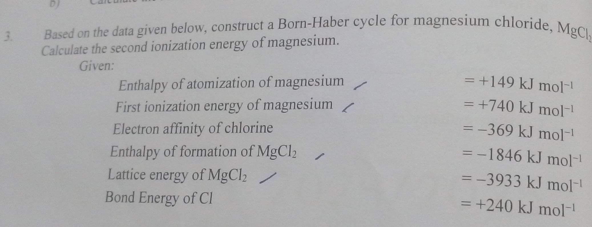 DJ
3. Based on the data given below, construct a Born-Haber cycle for magnesium chloride,
MgCl_2
Calculate the second ionization energy of magnesium.
Given:
Enthalpy of atomization of magnesium
=+149kJmol^(-1)
First ionization energy of magnesium =+740kJmol^(-1)
Electron affinity of chlorine
=-369kJmol^(-1)
Enthalpy of formation of MgCl_2
=-1846kJmol^(-1)
Lattice energy of MgCl_2
=-3933kJmol^(-1)
Bond Energy of Cl
=+240kJmol^(-1)