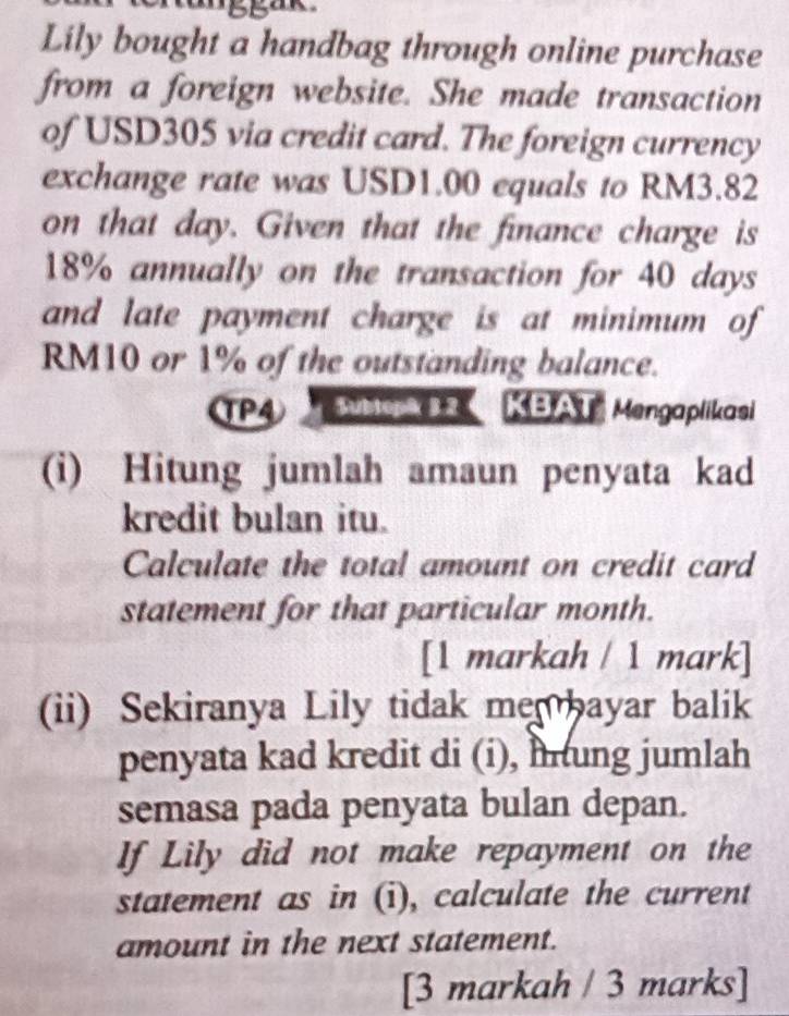 Lily bought a handbag through online purchase 
from a foreign website. She made transaction 
of USD305 via credit card. The foreign currency 
exchange rate was USD1.00 equals to RM3.82
on that day. Given that the finance charge is
18% annually on the transaction for 40 days
and late payment charge is at minimum of
RM10 or 1% of the outstanding balance. 
TP4 Subtopä 3.2 KBAT Mengaplikasi 
(i) Hitung jumlah amaun penyata kad 
kredit bulan itu. 
Calculate the total amount on credit card 
statement for that particular month. 
[1 markah / 1 mark] 
(ii) Sekiranya Lily tidak men bayar balik 
penyata kad kredit di (i), iung jumlah 
semasa pada penyata bulan depan. 
If Lily did not make repayment on the 
statement as in (i), calculate the current 
amount in the next statement. 
[3 markah / 3 marks]