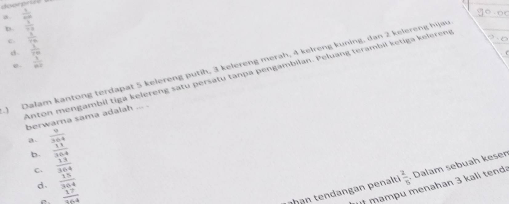 .  1/64 
b.  1/78 
c.  1/70 
d.  1/70 
e.  1/n2 
) Dalam kantong terdapat 5 kelereng putih, 3 kelereng merah, 4 kelreng kuning, dan 2 kelereng hijau
Anton mengambil tiga kelereng satu persatu tanpa pengambilan. Peluang terambil ketiga kelereng
berwarna sama adalah ... .
B.  9/364 
b.  11/364 
C、  13/364 
d.  15/364 
e.  17/364 
han en dan an p enalt  2/5  Dalam sebuah keser
·+ mampu menahan 3 kali tend: