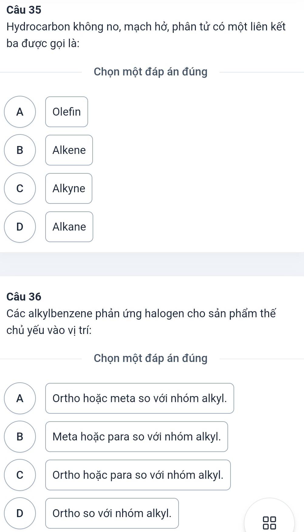 Hydrocarbon không no, mạch hở, phân tử có một liên kết
ba được gọi là:
Chọn một đáp án đúng
A Olefin
B Alkene
C Alkyne
D Alkane
Câu 36
Các alkylbenzene phản ứng halogen cho sản phẩm thế
chủ yếu vào vị trí:
Chọn một đáp án đúng
A Ortho hoặc meta so với nhóm alkyl.
B Meta hoặc para so với nhóm alkyl.
C Ortho hoặc para so với nhóm alkyl.
D Ortho so với nhóm alkyl.