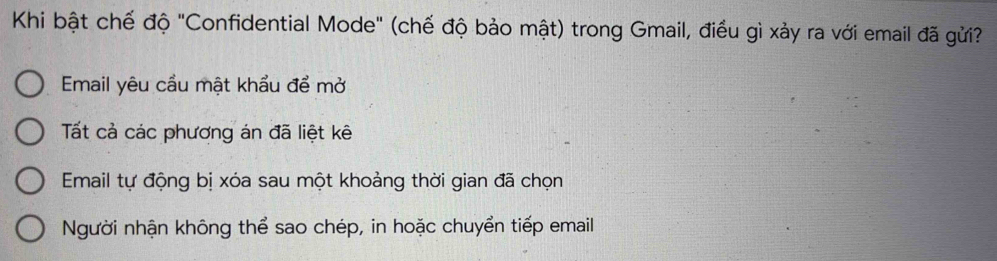 Khi bật chế độ "Confidential Mode" (chế độ bảo mật) trong Gmail, điều gì xảy ra với email đã gửi?
Email yêu cầu mật khẩu để mở
Tất cả các phương án đã liệt kê
Email tự động bị xóa sau một khoảng thời gian đã chọn
Người nhận không thể sao chép, in hoặc chuyển tiếp email