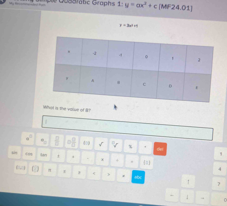 My Recommended Path Qimple Quädratic Graphs 1:y=ax^2+c [MF24.01]
y=3x^2+1
What is the value of B?
|
a_□ 
a^(□)  □ /□   □  □ /□   () sqrt() % 。 del
1
sin cos tan + + 、 x ÷ = 
4
(0,0) (beginarrayr □  □ π s 2 < > ≠ abc
1 7
1 → 0