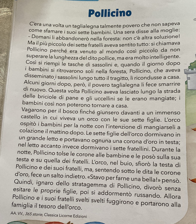 Pollicino
C’era una volta un taglialegna talmente povero che non sapeva
come sfamare i suoi sette bambini. Una sera disse alla moglie:
- Domani li abbandonerò nella foresta: non c'è altra soluzione!
Ma il più piccolo dei sette fratelli aveva sentito tutto: si chiamava
Pollicino perché era venuto al mondo così piccolo da non
superare la lunghezza del dito pollice, ma era molto intelligente.
Così si riempì le tasche di sassolini e, quando il giorno dopo
i bambini si ritrovarono soli nella foresta, Pollicino, che aveva
disseminato i sassolini lungo tutto il tragitto, li ricondusse a casa.
Alcuni giorni dopo, però, il povero taglialegna li fece smarrire
di nuovo. Questa volta Pollicino aveva lasciato lungo la strada
delle briciole di pane e gli uccellini se le erano mangiate; i
bambini così non poterono tornare a casa.
Vagarono per il bosco finché giunsero davanti a un immenso
castello in cui viveva un orco con le sue sette figlie. L'orco
ospitò i bambini per la notte con l’intenzione di mangiarseli a
colazione il mattino dopo. Le sette figlie dell’orco dormivano in
un grande letto e portavano ognuna una corona d’oro in testa;
nel letto accanto invece dormivano i sette fratellini. Durante la
notte, Pollicino tolse le corone alle bambine e le posò sulla sua
testa e su quella dei fratelli. L'orco, nel buio, sfiorò la testa di
Pollicino e dei suoi fratelli, ma, sentendo sotto le dita le corone
d’oro, fece un salto indietro. «Stavo per farne una bella!» pensò.
Quindi, ignaro dello stratagemma di Pollicino, divorò senza
esitare le proprie figlie, poi si addormentò russando. Allora
Pollicino e i suoi fratelli svelti svelti fuggirono e portarono alla
famiglia il tesoro dell’orco.
AA. VV., 365 storie, Classica Licorne Edizioni