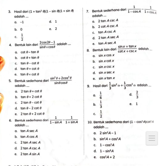 Hasil dari (1+tan^2 (1-sin θ )(1+sin θ ) 7. Bentuk sederhana dari  1/1-cos A - 1/1+cos A 
adalah .... adalah
a. -1 d. 1 a. 2tan Acsc A
b. 2cot Acsc A
b. 0 e. 2
C. tan Acsc A
C.  1/2 
d. 2tan Asec A
4. Bentuk lain dari  (2cos 2θ -1)/sin θ * cos θ   adalah .... e. tan Asec A
a. cot θ -tan θ 8. Bentuk lain dari  (sin x+tan x)/cot x+csc x  adalah ...
b. cot θ +tan θ
a. sin xcos x
C. tan θ -cot θ
b. sin xcot x
d. tan θ +cot θ
C. sin xcsc x
e. tan θ * cot θ
d. sin xsec x
5. Bentuk sederhana dari  (sin^2θ +2cos^2θ )/sin θ cos θ   e. sin xtan x
adalah .... 9. Hasil dari  1/3 sin^2alpha + 1/3 cos^2 a adalah
a. 2tan θ +cot θ
b. tan θ +2cot θ
a.  1/6  d.  2/3 
C. 2tan θ -cot θ
b.  1/3  e. 1
d. tan θ -2cot θ
e. 2tan θ +2cot θ C.  1/2 
6. Bentuk sederhana dari  1/1-sin A - 1/1+sin A  10. Bentuk sederhana dari (1-cos^2A)cot^2A
adalah .... adalah ....
a. tan Asec A
a. 2sin^2A-1
b. tan Acos A
_
b. sin^2A+cos^2A
C. 2tan Asec A
C. 1-cos^2A
d. 2tan Acsc A
d. 1-sin^2A
e. 2tan Asin A
e. cos^2A+2