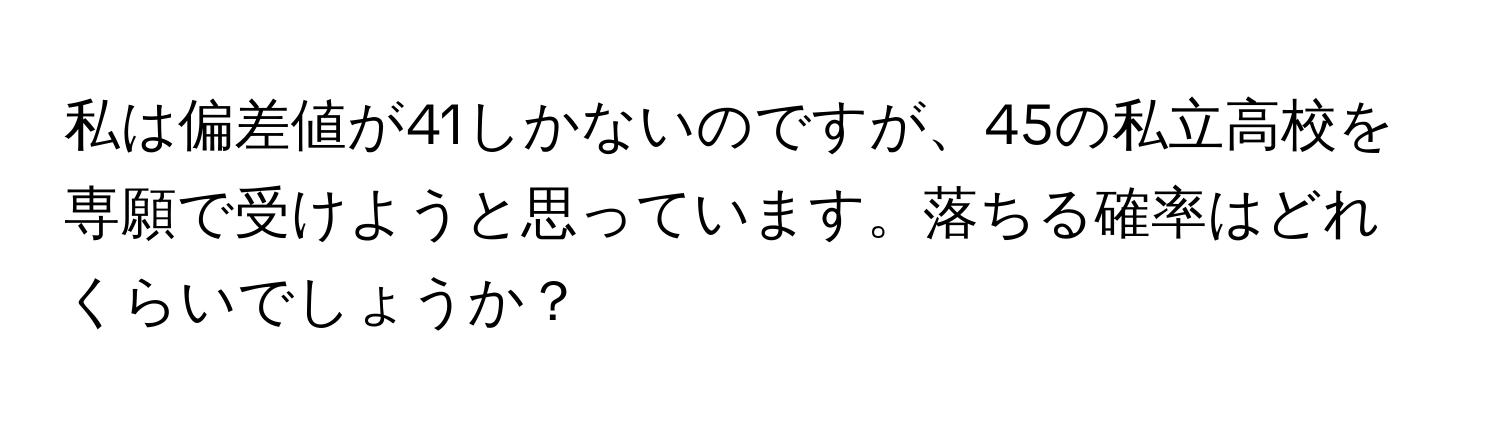 私は偏差値が41しかないのですが、45の私立高校を専願で受けようと思っています。落ちる確率はどれくらいでしょうか？