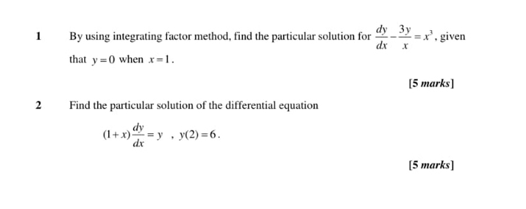 By using integrating factor method, find the particular solution for  dy/dx - 3y/x =x^3 , given 
that y=0 when x=1. 
[5 marks] 
2 Find the particular solution of the differential equation
(1+x) dy/dx =y, y(2)=6. 
[5 marks]