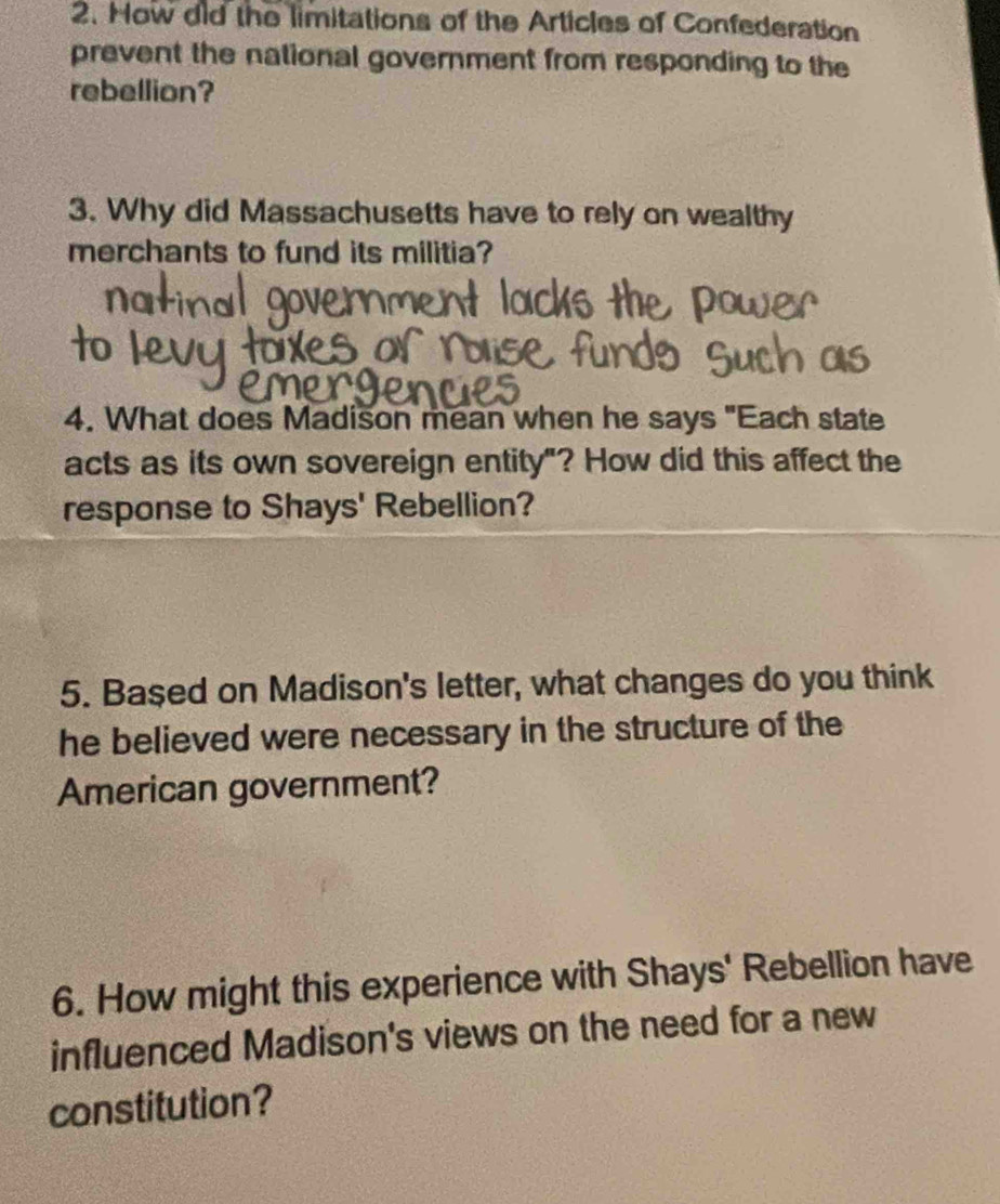 How did the limitations of the Articles of Confederation 
prevent the national government from responding to the 
rebellion? 
3. Why did Massachusetts have to rely on wealthy 
merchants to fund its militia? 
4. What does Madison mean when he says "Each state 
acts as its own sovereign entity"? How did this affect the 
response to Shays' Rebellion? 
5. Based on Madison's letter, what changes do you think 
he believed were necessary in the structure of the 
American government? 
6. How might this experience with Shays' Rebellion have 
influenced Madison's views on the need for a new 
constitution?