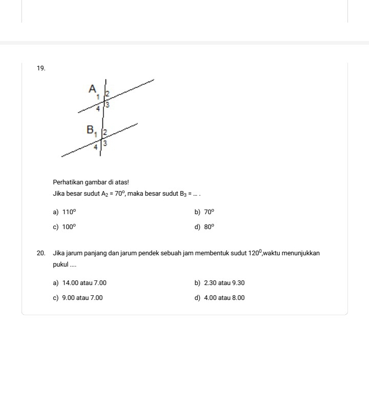 Perhatikan gambar di atas!
Jika besar sudut A_2=70° , maka besar sudut B_3= _
a) 110° b) 70°
c) 100° d) 80°
20. Jika jarum panjang dan jarum pendek sebuah jam membentuk sudut 120° waktu menunjukkan
pukul ....
a) 14.00 atau 7.00 b) 2.30 atau 9.30
c) 9.00 atau 7.00 d) 4.00 atau 8.00