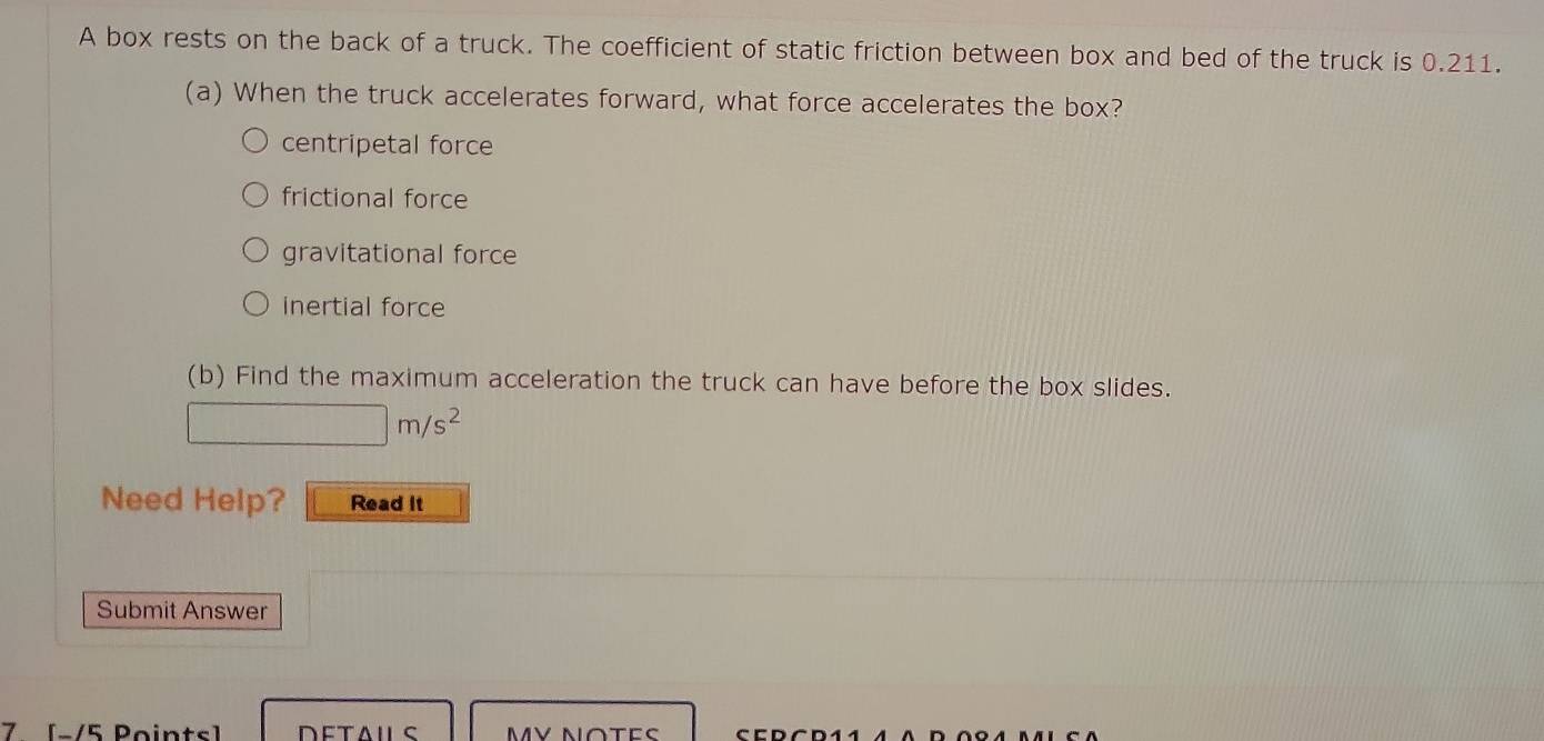 A box rests on the back of a truck. The coefficient of static friction between box and bed of the truck is 0.211.
(a) When the truck accelerates forward, what force accelerates the box?
centripetal force
frictional force
gravitational force
inertial force
(b) Find the maximum acceleration the truck can have before the box slides.
□ m/s^2
Need Help? Read It
Submit Answer
7 [-/5 Points]