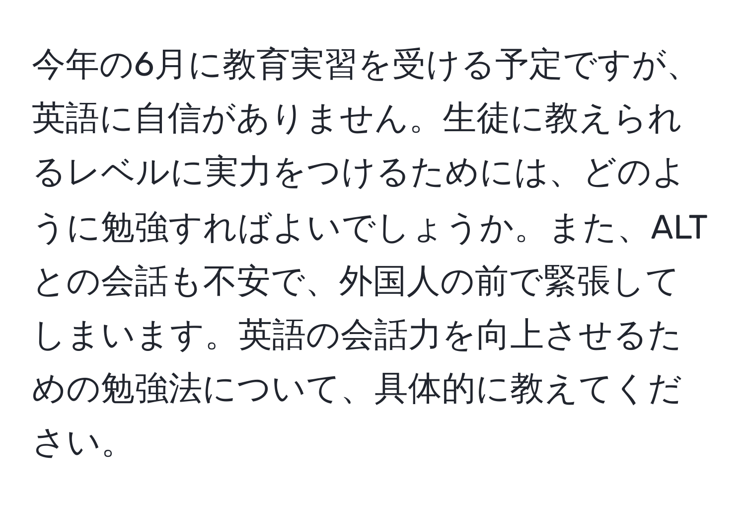 今年の6月に教育実習を受ける予定ですが、英語に自信がありません。生徒に教えられるレベルに実力をつけるためには、どのように勉強すればよいでしょうか。また、ALTとの会話も不安で、外国人の前で緊張してしまいます。英語の会話力を向上させるための勉強法について、具体的に教えてください。