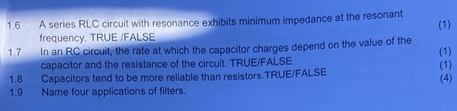 1.6 A series RLC circuit with resonance exhibits minimum impedance at the resonant (1) 
frequency. TRUE /FALSE 
1.7 In an RC circuit, the rate at which the capacitor charges depend on the value of the (1) 
capacitor and the resistance of the circuit. TRUE/FALSE 
1.8 , Capacitors tend to be more reliable than resistors.TRUE/FALSE (4) (1) 
1.9 Name four applications of filters.