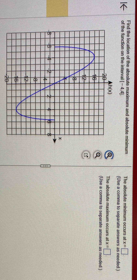 Find the location of the absolute maximum and absolute minimum The absolute minimum occurs at x=□ .
of the function on the interval [-4,4].
(Use a comma to separate answers as needed.)
The absolute maximum occurs at x=□ .
(Use a comma to separate answers as needed.)