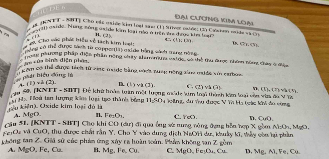 HUDE6
ĐẠI CƯƠNG KIM LOẠI
4s. [KNTT - SBT] Cho các oxide kim loại sau: (1) Silver oxide; (2) Calcium oxide và (3)
h ra
wuy(II) oxide. Nung nóng oxide kim loại nào ở trên thu được kim loại? C. (1); (3).
s(1).
B. (2).
# 49. Cho các phát biểu về tách kim loại: D. (2);(3
Đồng có thể được tách từ copper(II) oxide bằng cách nung nóng
9 Trong phương pháp điện phân nóng chảy aluminium oxide, có thể thu được nhôm nóng chây ở điện
c âm của bình điện phân
() Kêm cô thể được tách từ zine oxide bằng cách nung nóng zine oxide với carbon
c phát biểu đúng là
A. (1) và (2).
B. (1) và (3). C. (2) và (3). D. (1), (2) và (3).
cầu 50. [KNTT - SBT] Để khử hoàn toàn một lượng oxide kim loại thành kim loại cần vừa đủ V lín
khí H_2 Hoà tan lượng kim loại tạo thành bằng H_2SO_4 loãng, dư thu được V lít H_2 (các khí đo cùng
điểu kiện). Oxide kim loại đó là
A. MgO. B. Fe_2O_3. C. FeO. D. CuO.
Câu 51. [KNTT - SBT] Cho khí CO (dư) đi qua ống sứ nung nóng đựng hỗn hợp X gồm Al_2O_3,MgO.
Fe3O4 và CuO, thu được chất rắn Y. Cho Y vào dung dịch NaOH dư, khuẩy kĩ, thấy còn lại phần
không tan Z. Giả sử các phản ứng xảy ra hoàn toàn. Phần không tan Z gồm
A. MgO, Fe, Cu. B. Mg, Fe, Cu. C. MgO,Fe_3O_4 , ( 11 D. Mg, Al, Fe, Cu.