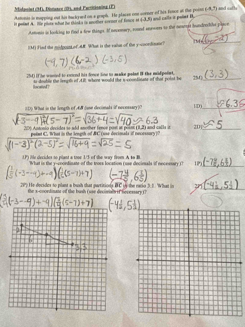 Midpoint (M), Distance (D), and Partitioning (P) 
Antonio is mapping out his backyard on a graph. He places one corner of his fence at the point (-9,7) and calls 
it point A. He plots what he thinks is another corner of fence at (-3,5) and calls it point B, 
Antonio is looking to find a few things. If necessary, round answers to the nearest hundredths place. 
1M) Find the midpoint of 48. What is the value of the y-coordinate? IM)_ 
2M) If he wanted to extend his fence line to make point B the midpoint, 
to double the length of AB, where would the x-coordinate of that point be 2M)_ 
located? 
ID) What is the length of AB (use decimals if necessary)? 1D)_ 
2D) Antonio decides to add another fence post at point (1,2) and calls it 2D)_ 
point C. What is the length of BC (use decimals if necessary)? 
1P) He decides to plant a tree 1/5 of the way from A to B. 
What is the y-coordinate of the trees location (use decimals if necessary)? 1P)_ 
2P) He decides to plant a bush that partition soverline BC in the ratio 3:1. What is 2P)_ 
the x-coordinate of the bush (use decimals if necessary)?