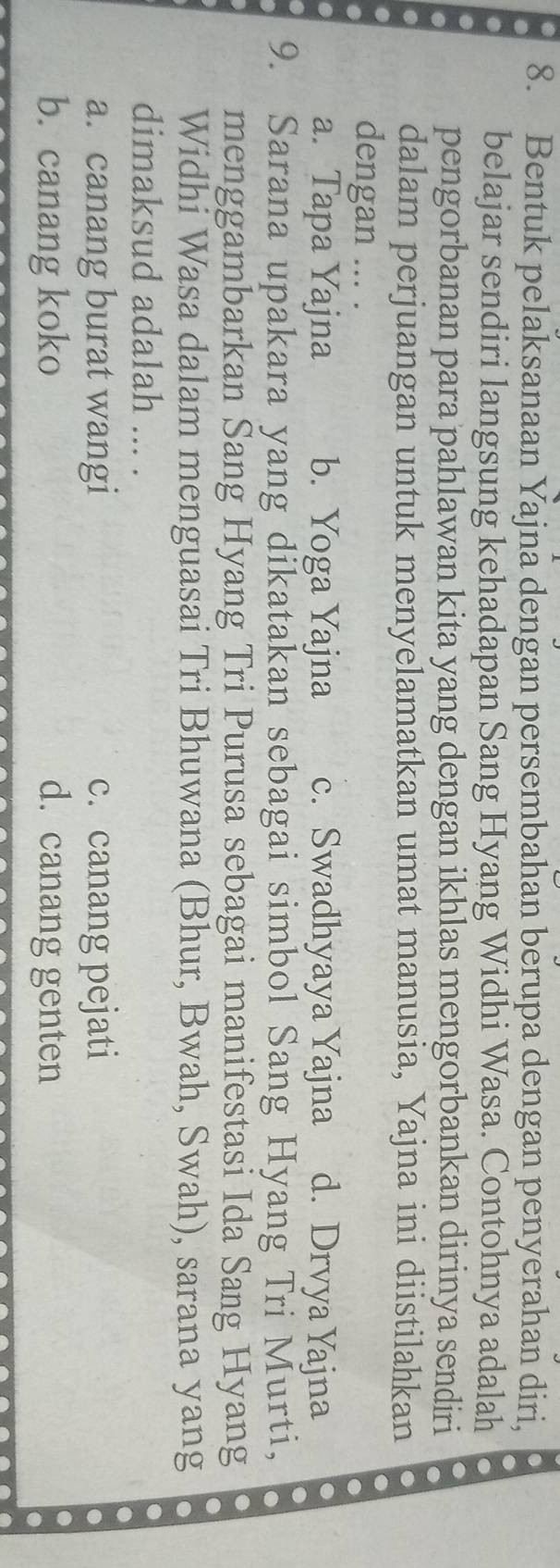 Bentuk pelaksanaan Yajna dengan persembahan berupa dengan penyerahan diri,
belajar sendiri langsung kehadapan Sang Hyang Widhi Wasa. Contohnya adalah
pengorbanan para pahlawan kita yang dengan ikhlas mengorbankan dirinya sendiri
dalam perjuangan untuk menyelamatkan umat manusia, Yajna ini diistilahkan
dengan ... .
a. Tapa Yajna b. Yoga Yajna c. Swadhyaya Yajna d. Drvya Yajna
.
9. Sarana upakara yang dikatakan sebagai simbol Sang Hyang Tri Murti,
menggambarkan Sang Hyang Tri Purusa sebagai manifestasi Ida Sang Hyang
Widhi Wasa dalam menguasai Tri Bhuwana (Bhur, Bwah, Swah), sarana yang
dimaksud adalah ... .
a. canang burat wangi c. canang pejati
b. canang koko d. canang genten