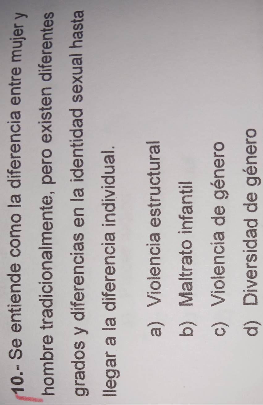 10.- Se entiende como la diferencia entre mujer y
hombre tradicionalmente, pero existen diferentes
grados y diferencias en la identidad sexual hasta
llegar a la diferencia individual.
a) Violencia estructural
b) Maltrato infantil
c) Violencia de género
d) Diversidad de género