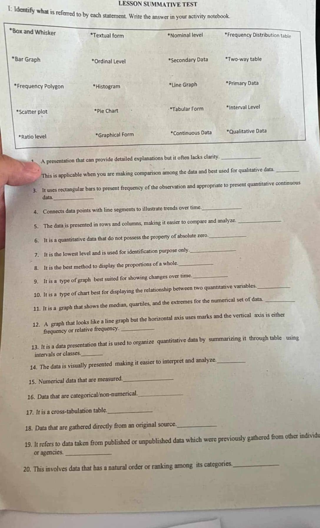 LESSON SUMMATIVE TEST 
I: Identify what is referred to by each statement. Write the answer in your activity notebook. 
*Box and Whisker *Textual form *Frequency Distribution table 
*Nominal level 
*Bar Graph *Secondary Data *Two-way table 
*Ordinal Level 
*Frequency Polygon *Histogram *Line Graph *Primary Data 
*Scatter plot *Pie Chart *Tabular Form *Interval Level 
*Ratio level *Graphical Form *Continuous Data *Qualitative Data 
A presentation that can provide detailed explanations but it often lacks clarity._ 
This is applicable when you are making comparison among the data and best used for qualitative data_ 
3. It uses rectangular bars to present frequency of the observation and appropriate to present quantitative continuous 
data_ 
4. Connects data points with line segments to illustrate trends over time_ 
5. The data is presented in rows and columns, making it easier to compare and analyze._ 
6. It is a quantitative data that do not possess the property of absolute zero_ 
7. It is the lowest level and is used for identification purpose only._ 
8. It is the best method to display the proportions of a whole._ 
9. It is a type of graph best suited for showing changes over time_ 
10. It is a type of chart best for displaying the relationship between two quantitative variables_ 
11. It is a graph that shows the median, quartiles, and the extremes for the numerical set of data._ 
12. A graph that looks like a line graph but the horizontal axis uses marks and the vertical axis is either 
frequency or relative frequency._ 
13. It is a data presentation that is used to organize quantitative data by summarizing it through table using 
intervals or classes._ 
14. The data is visually presented making it easier to interpret and analyze_ 
15. Numerical data that are measured_ 
16. Data that are categorical/non-numerical._ 
17. It is a cross-tabulation table._ 
18. Data that are gathered directly from an original source._ 
19. It refers to data taken from published or unpublished data which were previously gathered from other individu 
or agencies._ 
20. This involves data that has a natural order or ranking among its categories._