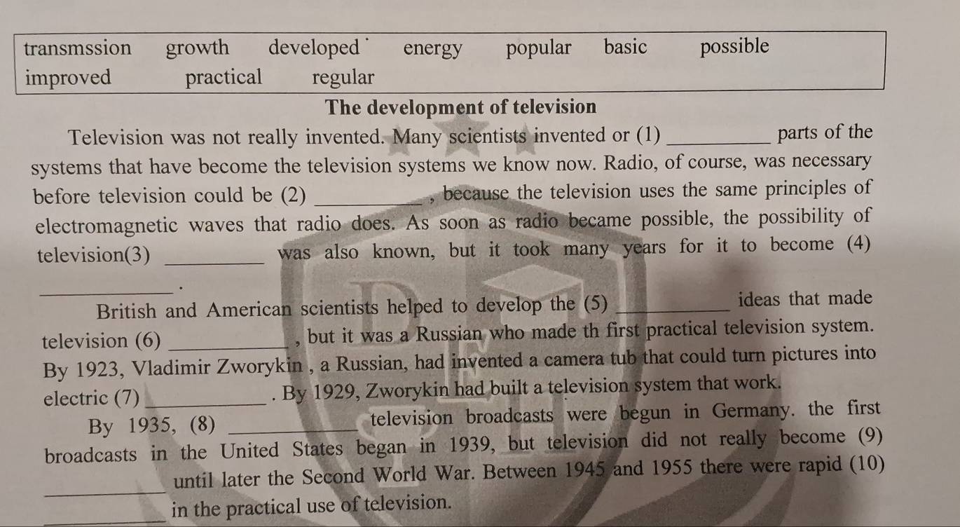 transmssion growth developed energy popular basic possible
improved practical regular
The development of television
Television was not really invented. Many scientists invented or (1) _parts of the
systems that have become the television systems we know now. Radio, of course, was necessary
before television could be (2) _, because the television uses the same principles of
electromagnetic waves that radio does. As soon as radio became possible, the possibility of
television(3) _was also known, but it took many years for it to become (4)
_
.
British and American scientists helped to develop the (5) _ideas that made
television (6) _, but it was a Russian who made th first practical television system.
By 1923, Vladimir Zworykin , a Russian, had invented a camera tub that could turn pictures into
electric (7) _. By 1929, Zworykin had built a television system that work.
By 1935, (8) _television broadcasts were begun in Germany. the first
broadcasts in the United States began in 1939, but television did not really become (9)
_
until later the Second World War. Between 1945 and 1955 there were rapid (10)
_in the practical use of television.