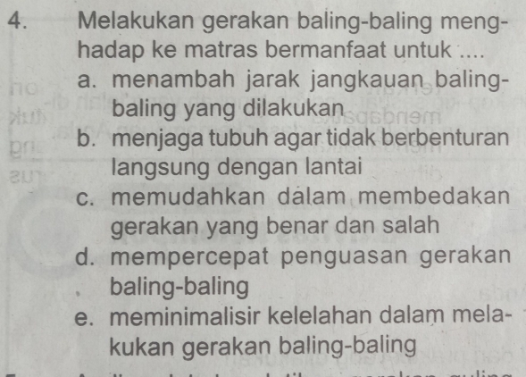 Melakukan gerakan baling-baling meng-
hadap ke matras bermanfaat untuk ....
a. menambah jarak jangkauan baling-
baling yang dilakukan
b. menjaga tubuh agar tidak berbenturan
langsung dengan lantai
c. memudahkan dalam membedakan
gerakan yang benar dan salah
d. mempercepat penguasan gerakan
baling-baling
e. meminimalisir kelelahan dalam mela-
kukan gerakan baling-baling