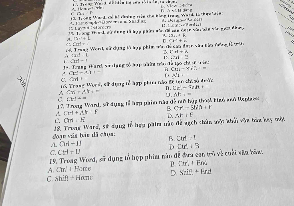 Trong Word, để hiển thị cửa số in ấn, ta chọn:
suny
A. Home->Print B. View _ >Prin to
C. Ctrl+P D. A và B đủng
12. Trong Word, đễ kê đường viền cho bảng trong Word, ta thực hiện:
_
_
A. Paraghaph->Borders and Shading B. Design->Borders su
C. Layout->Borders D. Home->Borders
13. Trong Word, sử dụng tổ hợp phím nào để căn đoạn văn bản vào giữa dòng:
[euc
A. Ctrl+L pə
B. Ctrl+R
D. Ctrl+E
C. Ctrl+J
14. Trong Word, sử dụng tổ hợp phím nào để căn đoạn văn bản thằng lề trái:
A. Ctrl+L B. Ctrl+R
D. Ctrl+E
C. Ctrl+J
15. Trong Word, sử dụng tổ hợp phím nào dwidehat e tạo chỉ số trên:
A. Ctrl+AIt+= B. Ctrl+Shif +=
D. Alt+=
ě
C. Ctrl+=
16. Trong Word, sử dụng tổ hợp phím nào đễ tạo chỉ số dưới:
B. Ctrl+Shift+=
A. Ctrl+AIt+=
D. Alt+=
C. Ctrl+=
17. Trong Word, sử dụng tổ hợp phím nào để mở hộp thoại Find and Replace:
A. Ctrl+Alt+F B. Ctrl+Shift+F
D. Alt+F
C. Ctrl+H
18. Trong Word, sử dụng tổ hợp phím nào để gạch chân một khối văn bãn hay một
đoạn văn bản đã chọn:
A. Ctrl+H B. Ctrl+I
D. Ctrl+B
C. Ctrl+U
19. Trong Word, sử dụng tổ hợp phím nào để đưa con trỏ về cuối văn bản:
B. Ctrl+End
A. Ctrl + Home
D. Shift+End
C. Shift + Home